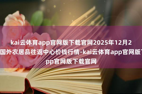 kai云体育app官网版下载官网2025年12月25日中俄国外农居品往返中心价钱行情-kai云体育app官网版下载官网