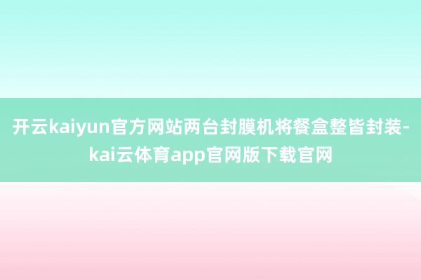 开云kaiyun官方网站两台封膜机将餐盒整皆封装-kai云体育app官网版下载官网