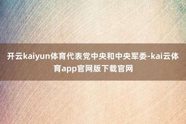 开云kaiyun体育代表党中央和中央军委-kai云体育app官网版下载官网
