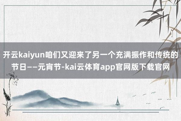 开云kaiyun咱们又迎来了另一个充满振作和传统的节日——元宵节-kai云体育app官网版下载官网