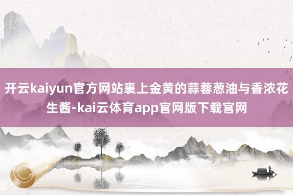 开云kaiyun官方网站裹上金黄的蒜蓉葱油与香浓花生酱-kai云体育app官网版下载官网